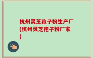 杭州灵芝孢子粉生产厂(杭州灵芝孢子粉厂家)