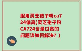 服用灵芝孢子粉ca724偏高(灵芝孢子粉CA724含量过高的问题该如何解决？)
