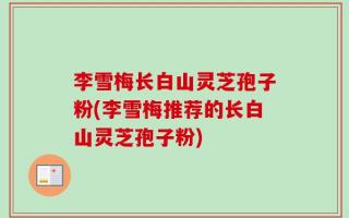 李雪梅长白山灵芝孢子粉(李雪梅推荐的长白山灵芝孢子粉)