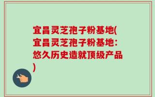 宜昌灵芝孢子粉基地(宜昌灵芝孢子粉基地：悠久历史造就顶级产品)