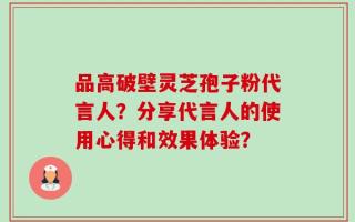 品高破壁灵芝孢子粉代言人？分享代言人的使用心得和效果体验？