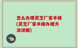 怎么办理灵芝厂家手续(灵芝厂家手续办理方法详解)