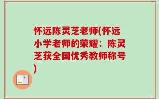 怀远陈灵芝老师(怀远小学老师的荣耀：陈灵芝获全国优秀教师称号)