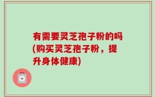 有需要灵芝孢子粉的吗(购买灵芝孢子粉，提升身体健康)