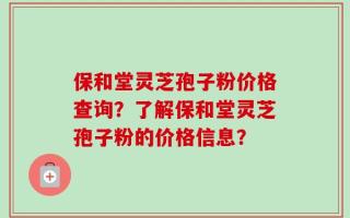 保和堂灵芝孢子粉价格查询？了解保和堂灵芝孢子粉的价格信息？