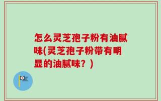怎么灵芝孢子粉有油腻味(灵芝孢子粉带有明显的油腻味？)