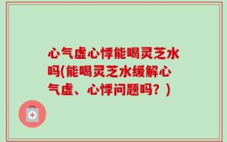 心气虚心悸能喝灵芝水吗(能喝灵芝水缓解心气虚、心悸问题吗？)