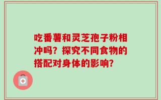 吃番薯和灵芝孢子粉相冲吗？探究不同食物的搭配对身体的影响？