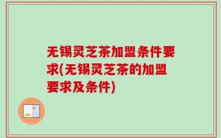 无锡灵芝茶加盟条件要求(无锡灵芝茶的加盟要求及条件)