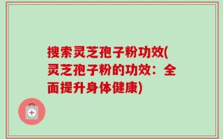 搜索灵芝孢子粉功效(灵芝孢子粉的功效：全面提升身体健康)