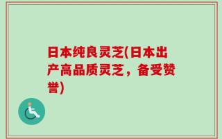 日本纯良灵芝(日本出产高品质灵芝，备受赞誉)