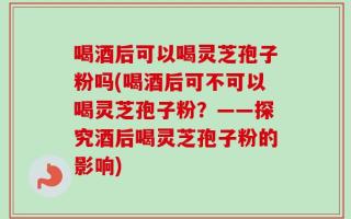 喝酒后可以喝灵芝孢子粉吗(喝酒后可不可以喝灵芝孢子粉？——探究酒后喝灵芝孢子粉的影响)