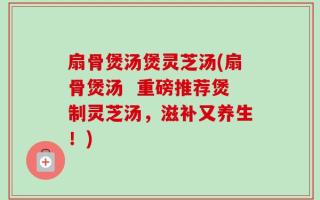 扇骨煲汤煲灵芝汤(扇骨煲汤  重磅推荐煲制灵芝汤，滋补又养生！)