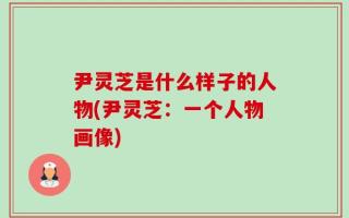 尹灵芝是什么样子的人物(尹灵芝：一个人物画像)