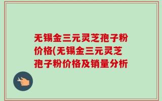无锡金三元灵芝孢子粉价格(无锡金三元灵芝孢子粉价格及销量分析