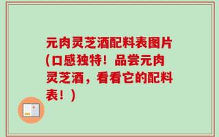 元肉灵芝酒配料表图片(口感独特！品尝元肉灵芝酒，看看它的配料表！)