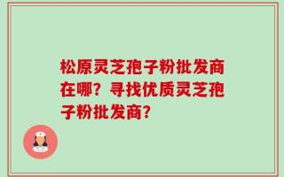 松原灵芝孢子粉批发商在哪？寻找优质灵芝孢子粉批发商？
