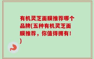 有机灵芝面膜推荐哪个品牌(五种有机灵芝面膜推荐，你值得拥有！)