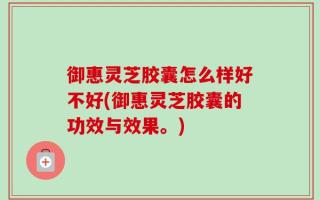 御惠灵芝胶囊怎么样好不好(御惠灵芝胶囊的功效与效果。)