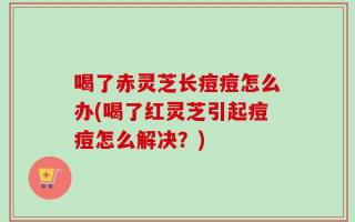 喝了赤灵芝长痘痘怎么办(喝了红灵芝引起痘痘怎么解决？)