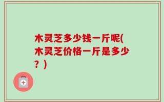 木灵芝多少钱一斤呢(木灵芝价格一斤是多少？)