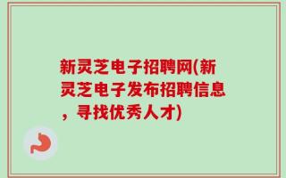 新灵芝电子招聘网(新灵芝电子发布招聘信息，寻找优秀人才)