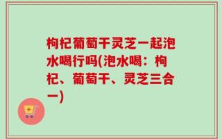 枸杞葡萄干灵芝一起泡水喝行吗(泡水喝：枸杞、葡萄干、灵芝三合一)