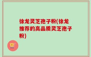 徐龙灵芝孢子粉(徐龙推荐的高品质灵芝孢子粉)