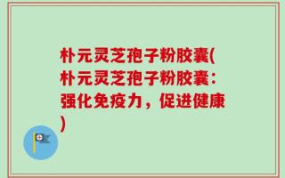 朴元灵芝孢子粉胶囊(朴元灵芝孢子粉胶囊：强化免疫力，促进健康)