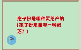 孢子粉是哪种灵芝产的(孢子粉来自哪一种灵芝？)