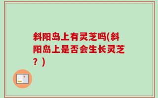 斜阳岛上有灵芝吗(斜阳岛上是否会生长灵芝？)