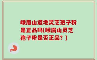 峨眉山道地灵芝孢子粉是正品吗(峨眉山灵芝孢子粉是否正品？)
