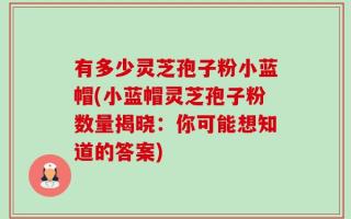 有多少灵芝孢子粉小蓝帽(小蓝帽灵芝孢子粉数量揭晓：你可能想知道的答案)