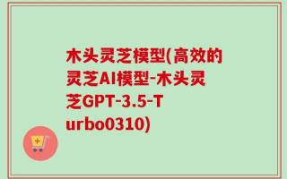 木头灵芝模型(高效的灵芝AI模型-木头灵芝GPT-3.5-Turbo0310)