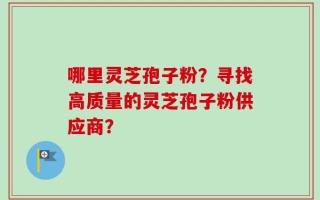 哪里灵芝孢子粉？寻找高质量的灵芝孢子粉供应商？