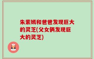 朱紫嫣和爸爸发现巨大的灵芝(父女俩发现巨大的灵芝)