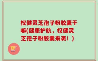 权健灵芝孢子粉胶囊干嘛(健康护航，权健灵芝孢子粉胶囊来袭！)