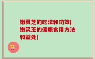 嫩灵芝的吃法和功效(嫩灵芝的健康食用方法和益处)