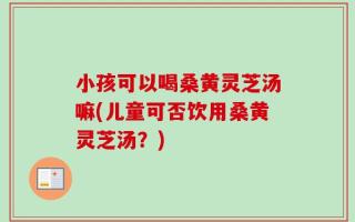 小孩可以喝桑黄灵芝汤嘛(儿童可否饮用桑黄灵芝汤？)