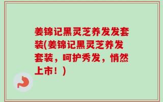 姜锦记黑灵芝养发发套装(姜锦记黑灵芝养发套装，呵护秀发，悄然上市！)