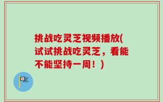 挑战吃灵芝视频播放(试试挑战吃灵芝，看能不能坚持一周！)