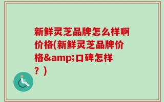 新鲜灵芝品牌怎么样啊价格(新鲜灵芝品牌价格&口碑怎样？)