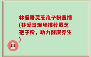 林爱哥灵芝孢子粉直播(林爱哥现场推荐灵芝孢子粉，助力健康养生)