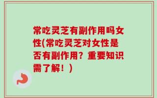 常吃灵芝有副作用吗女性(常吃灵芝对女性是否有副作用？重要知识需了解！)