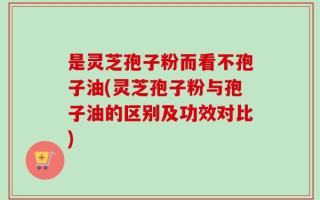 是灵芝孢子粉而看不孢子油(灵芝孢子粉与孢子油的区别及功效对比)