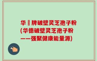 华徳牌破壁灵芝孢子粉(华德破壁灵芝孢子粉——强聚健康能量源)