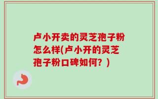 卢小开卖的灵芝孢子粉怎么样(卢小开的灵芝孢子粉口碑如何？)