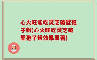 心火旺能吃灵芝破壁孢子粉(心火旺吃灵芝破壁孢子粉效果显著)