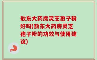 敖东大药房灵芝孢子粉好吗(敖东大药房灵芝孢子粉的功效与使用建议)