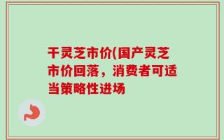 干灵芝市价(国产灵芝市价回落，消费者可适当策略性进场